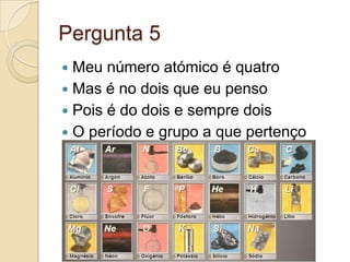 Pergunta 5
 Meu número atómico é quatro
 Mas é no dois que eu penso
 Pois é do dois e sempre dois
 O período e grupo a que pertenço
 