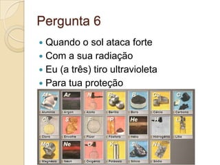 Pergunta 6
 Quando o sol ataca forte
 Com a sua radiação
 Eu (a três) tiro ultravioleta
 Para tua proteção
 