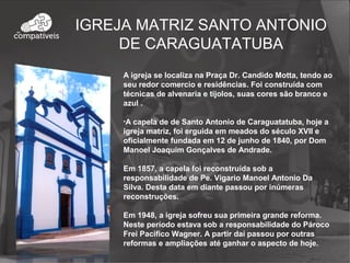 A igreja se localiza na Praça Dr. Candido Motta, tendo ao
seu redor comercio e residências. Foi construída com
técnicas de alvenaria e tijolos, suas cores são branco e
azul .
•A capela de de Santo Antonio de Caraguatatuba, hoje a
igreja matriz, foi erguida em meados do século XVII e
oficialmente fundada em 12 de junho de 1840, por Dom
Manoel Joaquim Gonçalves de Andrade.
Em 1857, a capela foi reconstruída sob a
responsabilidade de Pe. Vigario Manoel Antonio Da
Silva. Desta data em diante passou por inúmeras
reconstruções.
Em 1948, a igreja sofreu sua primeira grande reforma.
Neste período estava sob a responsabilidade do Pároco
Frei Pacifico Wagner. A partir daí passou por outras
reformas e ampliações até ganhar o aspecto de hoje.
IGREJA MATRIZ SANTO ANTONIO
DE CARAGUATATUBA
 
