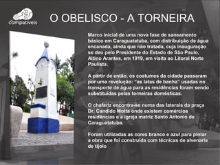 O OBELISCO - A TORNEIRA
Marco inicial de uma nova fase de saneamento
básico em Caraguatatuba, com distribuição de água
encanada, ainda que não tratada, cuja inauguração
se deu pelo Presidente do Estado de São Paulo,
Altino Arantes, em 1919, em visita ao Litoral Norte
Paulista.
A partir de então, os costumes da cidade passaram
por uma revolução: “as latas de banha” usadas no
transporte de água para as residências foram sendo
substituídas pelas torneiras domésticas.
O chafariz encontra-se numa das laterais da praça
Dr. Candido Motta onde existem comércios
residências e a igreja matriz Santo Antonio de
Caraguatatuba.
Foram utilizadas as cores branco e azul para pintar
a obra que foi construída com técnicas de alvenaria
de tijolo
 
