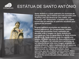 ESTÁTUA DE SANTO ANTÓNIO
Santo António é o santo padroeiro do município de
Caraguatatuba. Diz a história que todo povoado para
se tornar uma vila deveria ter uma cadeia, uma
“Câmara”, um “Pelourinho” e também uma capela
construída em intenção ao padrinho escolhido para
proteção do povoado
A Igreja realizava procissões em intenção aos
santos padroeiros. Em Caraguatatuba, existem
relatos que procissões foram realizadas por
décadas onde a imagem do Santo Antônio era
carregada por fieis da Igreja Matriz de Santo Antonio
até Morro de Santo Antonio onde foi erguida uma
estatua do Santo nos anos 50. Essa estátua acabou
muito danificada e foi retirada com a promessa de
ser substituída por uma nova imagem projetada por
artistas plásticos, após a realização de um concurso
promovido pela Prefeitura por meio de seu
departamento de cultura. O resultado desse
concurso, que deu a vitória a artista plástica Mieko
Ukeseki, não foi respeitado. Em 2008 outra estatua
do santo foi construída pelo artista plástico Irineu
Migliorini.
 