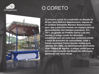O CORETO
O primeiro coreto foi construído na década de
30 por dona Belmira Nepomuceno, esposa do
ex-prefeito Sebastião Mariano Nepomuceno,
para que a pracinha tivesse um espaço para as
apresentações dos festejos populares. Em
1971, na gestão do Prefeito Sylvio Luiz dos
Santos, o antigo coreto foi demolido
substituído por um novo que continuou sendo
o local de encontro da comunidade, onde a
banda municipal Carlos Gomes realiza suas
retretas. Em 2005, na administração do Prefeito
José Pereira de Aguilar, o antigo coreto que se
encontrava bastante danificado foi reformado
ganhando um novo visual.
 