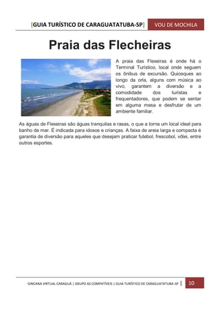 [GUIA TURÍSTICO DE CARAGUATATUBA-SP] VOU DE MOCHILA
GINCANA VIRTUAL CARAGUÁ | GRUPO AS COMPATÍVEIS | GUIA TURÍSTICO DE CARAGUATATUBA-SP | 10
Praia das Flecheiras
A praia das Flexeiras é onde há o
Terminal Turístico, local onde seguem
os ônibus de excursão. Quiosques ao
longo da orla, alguns com música ao
vivo, garantem a diversão e a
comodidade dos turistas e
frequentadores, que podem se sentar
em alguma mesa e desfrutar de um
ambiente familiar.
As águas de Flexeiras são águas tranquilas e rasas, o que a torna um local ideal para
banho de mar. É indicada para idosos e crianças. A faixa de areia larga e compacta é
garantia de diversão para aqueles que desejam praticar futebol, frescobol, vôlei, entre
outros esportes.
 