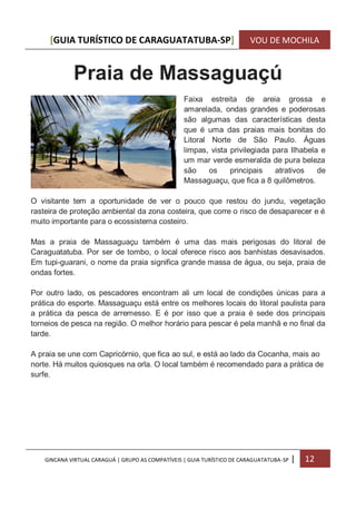 [GUIA TURÍSTICO DE CARAGUATATUBA-SP] VOU DE MOCHILA
GINCANA VIRTUAL CARAGUÁ | GRUPO AS COMPATÍVEIS | GUIA TURÍSTICO DE CARAGUATATUBA-SP | 12
Praia de Massaguaçú
Faixa estreita de areia grossa e
amarelada, ondas grandes e poderosas
são algumas das características desta
que é uma das praias mais bonitas do
Litoral Norte de São Paulo. Águas
limpas, vista privilegiada para Ilhabela e
um mar verde esmeralda de pura beleza
são os principais atrativos de
Massaguaçu, que fica a 8 quilômetros.
O visitante tem a oportunidade de ver o pouco que restou do jundu, vegetação
rasteira de proteção ambiental da zona costeira, que corre o risco de desaparecer e é
muito importante para o ecossistema costeiro.
Mas a praia de Massaguaçu também é uma das mais perigosas do litoral de
Caraguatatuba. Por ser de tombo, o local oferece risco aos banhistas desavisados.
Em tupi-guarani, o nome da praia significa grande massa de água, ou seja, praia de
ondas fortes.
Por outro lado, os pescadores encontram ali um local de condições únicas para a
prática do esporte. Massaguaçu está entre os melhores locais do litoral paulista para
a prática da pesca de arremesso. E é por isso que a praia é sede dos principais
torneios de pesca na região. O melhor horário para pescar é pela manhã e no final da
tarde.
A praia se une com Capricórnio, que fica ao sul, e está ao lado da Cocanha, mais ao
norte. Há muitos quiosques na orla. O local também é recomendado para a prática de
surfe.
 