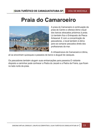 [GUIA TURÍSTICO DE CARAGUATATUBA-SP] VOU DE MOCHILA
GINCANA VIRTUAL CARAGUÁ | GRUPO AS COMPATÍVEIS | GUIA TURÍSTICO DE CARAGUATATUBA-SP | 13
Praia do Camaroeiro
A praia do Camaroeiro é continuação da
praia do Centro e oferece ótimo visual
dos barcos atracados próximos à praia.
Lá também fica o Entreposto de Pesca
Artesanal. E com a concentração de
pescadores, o local também é ótimo
para se comprar pescados direto dos
profissionais do mar.
A infraestrutura do Camaroeiro é ótima,
ali se encontram quiosques e passeios de barco e aluguel de caiaques.
Os pescadores também alugam suas embarcações para passeios.O visitante
disposto a caminhar pode conhecer a Pedra do Jacaré e a Pedra da Freira, que ficam
no lado norte da praia.
 