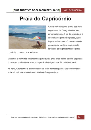 [GUIA TURÍSTICO DE CARAGUATATUBA-SP] VOU DE MOCHILA
GINCANA VIRTUAL CARAGUÁ | GRUPO AS COMPATÍVEIS | GUIA TURÍSTICO DE CARAGUATATUBA-SP | 14
Praia do Capricórnio
A praia do Capricórnio é uma das mais
longas orlas de Caraguatatuba, tem
aproximadamente 4 km de extensão e é
caracterizada pela areia grossa, água
limpa e ondas fortes. Como se trata de
uma praia de tombo, o local é muito
apreciado pelos praticantes de pesca
com linha por suas características.
Visitantes e banhistas encontram na parte sul da praia a foz do Rio Jetuba. Separada
do mar por um banco de areia, a Lagoa Azul de água doce é formada no local.
Ao norte, Capricórnio é a continuidade da praia de Massaguaçu. São 6 quilômetros
entre a localidade e o centro da cidade de Caraguatatuba.
 