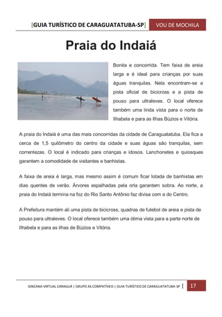 [GUIA TURÍSTICO DE CARAGUATATUBA-SP] VOU DE MOCHILA
GINCANA VIRTUAL CARAGUÁ | GRUPO AS COMPATÍVEIS | GUIA TURÍSTICO DE CARAGUATATUBA-SP | 17
Praia do Indaiá
Bonita e concorrida. Tem faixa de areia
larga e é ideal para crianças por suas
águas tranquilas. Nela encontram-se a
pista oficial de bicicross e a pista de
pouso para ultraleves. O local oferece
também uma linda vista para o norte de
Ilhabela e para as Ilhas Búzios e Vitória.
A praia do Indaiá é uma das mais concorridas da cidade de Caraguatatuba. Ela fica a
cerca de 1,5 quilômetro do centro da cidade e suas águas são tranquilas, sem
correntezas. O local é indicado para crianças e idosos. Lanchonetes e quiosques
garantem a comodidade de visitantes e banhistas.
A faixa de areia é larga, mas mesmo assim é comum ficar lotada de banhistas em
dias quentes de verão. Árvores espalhadas pela orla garantem sobra. Ao norte, a
praia do Indaiá termina na foz do Rio Santo Antônio faz divisa com a do Centro.
A Prefeitura mantém ali uma pista de bicicross, quadras de futebol de areia e pista de
pouso para ultraleves. O local oferece também uma ótima vista para a parte norte de
Ilhabela e para as ilhas de Búzios e Vitória.
 
