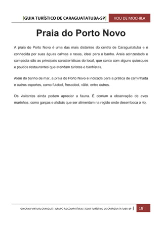 [GUIA TURÍSTICO DE CARAGUATATUBA-SP] VOU DE MOCHILA
GINCANA VIRTUAL CARAGUÁ | GRUPO AS COMPATÍVEIS | GUIA TURÍSTICO DE CARAGUATATUBA-SP | 18
Praia do Porto Novo
A praia do Porto Novo é uma das mais distantes do centro de Caraguatatuba e é
conhecida por suas águas calmas e rasas, ideal para o banho. Areia acinzentada e
compacta são as principais características do local, que conta com alguns quiosques
e poucos restaurantes que atendam turistas e banhistas.
Além do banho de mar, a praia do Porto Novo é indicada para a prática de caminhada
e outros esportes, como futebol, frescobol, vôlei, entre outros.
Os visitantes ainda podem apreciar a fauna. É comum a observação de aves
marinhas, como garças e atobás que ser alimentam na região onde desemboca o rio.
 