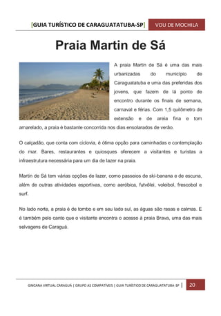 [GUIA TURÍSTICO DE CARAGUATATUBA-SP] VOU DE MOCHILA
GINCANA VIRTUAL CARAGUÁ | GRUPO AS COMPATÍVEIS | GUIA TURÍSTICO DE CARAGUATATUBA-SP | 20
Praia Martin de Sá
A praia Martin de Sá é uma das mais
urbanizadas do município de
Caraguatatuba e uma das preferidas dos
jovens, que fazem de lá ponto de
encontro durante os finais de semana,
carnaval e férias. Com 1,5 quilômetro de
extensão e de areia fina e tom
amarelado, a praia é bastante concorrida nos dias ensolarados de verão.
O calçadão, que conta com ciclovia, é ótima opção para caminhadas e contemplação
do mar. Bares, restaurantes e quiosques oferecem a visitantes e turistas a
infraestrutura necessária para um dia de lazer na praia.
Martin de Sá tem várias opções de lazer, como passeios de ski-banana e de escuna,
além de outras atividades esportivas, como aeróbica, futvôlei, voleibol, frescobol e
surf.
No lado norte, a praia é de tombo e em seu lado sul, as águas são rasas e calmas. E
é também pelo canto que o visitante encontra o acesso à praia Brava, uma das mais
selvagens de Caraguá.
 