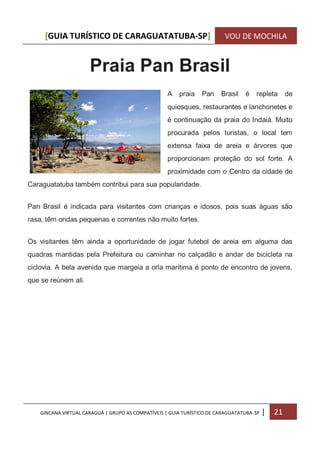 [GUIA TURÍSTICO DE CARAGUATATUBA-SP] VOU DE MOCHILA
GINCANA VIRTUAL CARAGUÁ | GRUPO AS COMPATÍVEIS | GUIA TURÍSTICO DE CARAGUATATUBA-SP | 21
Praia Pan Brasil
A praia Pan Brasil é repleta de
quiosques, restaurantes e lanchonetes e
é continuação da praia do Indaiá. Muito
procurada pelos turistas, o local tem
extensa faixa de areia e árvores que
proporcionam proteção do sol forte. A
proximidade com o Centro da cidade de
Caraguatatuba também contribui para sua popularidade.
Pan Brasil é indicada para visitantes com crianças e idosos, pois suas águas são
rasa, têm ondas pequenas e correntes não muito fortes.
Os visitantes têm ainda a oportunidade de jogar futebol de areia em alguma das
quadras mantidas pela Prefeitura ou caminhar no calçadão e andar de bicicleta na
ciclovia. A bela avenida que margeia a orla marítima é ponto de encontro de jovens,
que se reúnem ali.
 