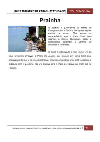 [GUIA TURÍSTICO DE CARAGUATATUBA-SP] VOU DE MOCHILA
GINCANA VIRTUAL CARAGUÁ | GRUPO AS COMPATÍVEIS | GUIA TURÍSTICO DE CARAGUATATUBA-SP | 23
Prainha
A apenas 4 quilômetros do centro de
Caraguatatuba, a Prainha tem águas limpas,
calmas e rasas. São essas as
características que a torna ideal para
crianças e idosos. Quiosques, bares e
restaurantes garantem o conforto de
visitantes e banhistas.
O local é urbanizado e tem como um de
seus principais atrativos a Pedra do Jacaré, que oferece um ótimo local para
observação do mar e da orla de Caraguá. O costão de pedras onde está localizada é
indicado para a pescaria. Há um acesso para a Praia do Garcez no canto sul da
Prainha.
 