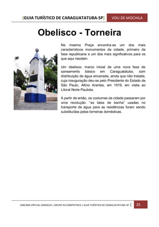 [GUIA TURÍSTICO DE CARAGUATATUBA-SP] VOU DE MOCHILA
GINCANA VIRTUAL CARAGUÁ | GRUPO AS COMPATÍVEIS | GUIA TURÍSTICO DE CARAGUATATUBA-SP | 25
Obelisco - Torneira
Na mesma Praça encontra-se um dos mais
característicos monumentos da cidade, primeiro da
fase republicana e um dos mais significativos para os
que aqui residem.
Um obelisco, marco inicial de uma nova fase de
saneamento básico em Caraguatatuba, com
distribuição de água encanada, ainda que não tratada,
cuja inauguração deu-se pelo Presidente do Estado de
São Paulo, Altino Arantes, em 1919, em visita ao
Litoral Norte Paulista.
A partir de então, os costumes da cidade passaram por
uma revolução: “as latas de banha” usadas no
transporte de água para as residências foram sendo
substituídas pelas torneiras domésticas.
 