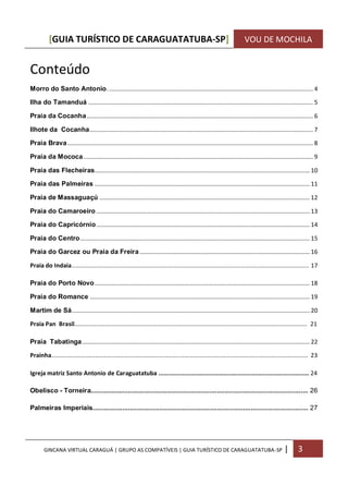 [GUIA TURÍSTICO DE CARAGUATATUBA-SP] VOU DE MOCHILA
GINCANA VIRTUAL CARAGUÁ | GRUPO AS COMPATÍVEIS | GUIA TURÍSTICO DE CARAGUATATUBA-SP | 3
Conteúdo
Morro do Santo Antonio................................................................................................................................ 4
Ilha do Tamanduá ............................................................................................................................................ 5
Praia da Cocanha............................................................................................................................................. 6
Ilhote da Cocanha........................................................................................................................................... 7
Praia Brava......................................................................................................................................................... 8
Praia da Mococa............................................................................................................................................... 9
Praia das Flecheiras...................................................................................................................................... 10
Praia das Palmeiras ...................................................................................................................................... 11
Praia de Massaguaçú ................................................................................................................................... 12
Praia do Camaroeiro ..................................................................................................................................... 13
Praia do Capricórnio..................................................................................................................................... 14
Praia do Centro............................................................................................................................................... 15
Praia do Garcez ou Praia da Freira.......................................................................................................... 16
Praia do Indaia............................................................................................................................................. 17
Praia do Porto Novo...................................................................................................................................... 18
Praia do Romance ......................................................................................................................................... 19
Martim de Sá.................................................................................................................................................... 20
Praia Pan Brasil.......................................................................................................................................... 21
Praia Tabatinga.............................................................................................................................................. 22
Prainha........................................................................................................................................................ 23
Igreja matriz Santo Antonio de Caraguatatuba .................................................................................... 24
Obelisco - Torneira..................................................................................................................... 26
Palmeiras Imperiais.................................................................................................................... 27
 