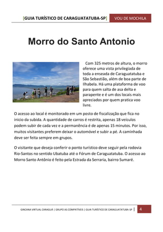 [GUIA TURÍSTICO DE CARAGUATATUBA-SP] VOU DE MOCHILA
GINCANA VIRTUAL CARAGUÁ | GRUPO AS COMPATÍVEIS | GUIA TURÍSTICO DE CARAGUATATUBA-SP | 4
Morro do Santo Antonio
Com 325 metros de altura, o morro
oferece uma vista privilegiada de
toda a enseada de Caraguatatuba e
São Sebastião, além de boa parte de
Ilhabela. Há uma plataforma de voo
para quem salta de asa delta e
parapente e é um dos locais mais
apreciados por quem pratica voo
livre.
O acesso ao local é monitorado em um posto de fiscalização que fica no
inicio da subida. A quantidade de carros é restrita, apenas 18 veículos
podem subir de cada vez e a permanência é de apenas 15 minutos. Por isso,
muitos visitantes preferem deixar o automóvel e subir a pé. A caminhada
deve ser feita sempre em grupos.
O visitante que deseja conferir o ponto turístico deve seguir pela rodovia
Rio-Santos no sentido Ubatuba até o Fórum de Caraguatatuba. O acesso ao
Morro Santo Antônio é feito pela Estrada da Serraria, bairro Sumaré.
 