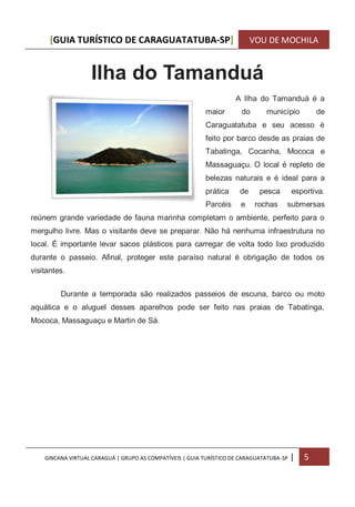 [GUIA TURÍSTICO DE CARAGUATATUBA-SP] VOU DE MOCHILA
GINCANA VIRTUAL CARAGUÁ | GRUPO AS COMPATÍVEIS | GUIA TURÍSTICO DE CARAGUATATUBA-SP | 5
Ilha do Tamanduá
A Ilha do Tamanduá é a
maior do município de
Caraguatatuba e seu acesso é
feito por barco desde as praias de
Tabatinga, Cocanha, Mococa e
Massaguaçu. O local é repleto de
belezas naturais e é ideal para a
prática de pesca esportiva.
Parcéis e rochas submersas
reúnem grande variedade de fauna marinha completam o ambiente, perfeito para o
mergulho livre. Mas o visitante deve se preparar. Não há nenhuma infraestrutura no
local. É importante levar sacos plásticos para carregar de volta todo lixo produzido
durante o passeio. Afinal, proteger este paraíso natural é obrigação de todos os
visitantes.
Durante a temporada são realizados passeios de escuna, barco ou moto
aquática e o aluguel desses aparelhos pode ser feito nas praias de Tabatinga,
Mococa, Massaguaçu e Martin de Sá.
 