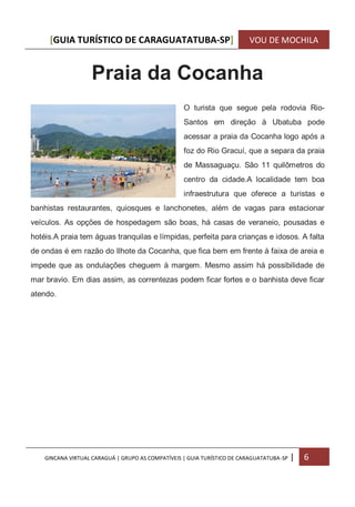 [GUIA TURÍSTICO DE CARAGUATATUBA-SP] VOU DE MOCHILA
GINCANA VIRTUAL CARAGUÁ | GRUPO AS COMPATÍVEIS | GUIA TURÍSTICO DE CARAGUATATUBA-SP | 6
Praia da Cocanha
O turista que segue pela rodovia Rio-
Santos em direção à Ubatuba pode
acessar a praia da Cocanha logo após a
foz do Rio Gracuí, que a separa da praia
de Massaguaçu. São 11 quilômetros do
centro da cidade.A localidade tem boa
infraestrutura que oferece a turistas e
banhistas restaurantes, quiosques e lanchonetes, além de vagas para estacionar
veículos. As opções de hospedagem são boas, há casas de veraneio, pousadas e
hotéis.A praia tem águas tranquilas e límpidas, perfeita para crianças e idosos. A falta
de ondas é em razão do Ilhote da Cocanha, que fica bem em frente à faixa de areia e
impede que as ondulações cheguem à margem. Mesmo assim há possibilidade de
mar bravio. Em dias assim, as correntezas podem ficar fortes e o banhista deve ficar
atendo.
 