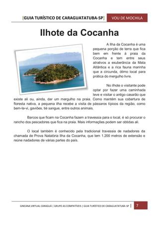 [GUIA TURÍSTICO DE CARAGUATATUBA-SP] VOU DE MOCHILA
GINCANA VIRTUAL CARAGUÁ | GRUPO AS COMPATÍVEIS | GUIA TURÍSTICO DE CARAGUATATUBA-SP | 7
Ilhote da Cocanha
A Ilha da Cocanha é uma
pequena porção de terra que fica
bem em frente à praia da
Cocanha e tem entre seus
atrativos a exuberância da Mata
Atlântica e a rica fauna marinha
que a circunda, ótimo local para
prática do mergulho livre.
No ilhote o visitante pode
optar por fazer uma caminhada
leve e visitar o antigo casarão que
existe ali ou, ainda, dar um mergulho na praia. Como mantém sua cobertura de
floresta nativa, a pequena ilha recebe a visita de pássaros típicos da região, como
bem-te-vi, gaviões, tié sangue, entre outros animais.
Barcos que ficam na Cocanha fazem a travessia para o local, é só procurar o
rancho dos pescadores que fica na praia. Mais informações podem ser obtidas ali.
O local também é conhecido pela tradicional travessia de nadadores da
chamada de Prova Natatória Ilha da Cocanha, que tem 1.200 metros de extensão e
reúne nadadores de várias partes do país.
 