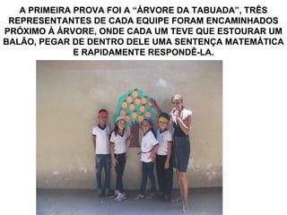 A PRIMEIRA PROVA FOI A “ÁRVORE DA TABUADA”, TRÊS
 REPRESENTANTES DE CADA EQUIPE FORAM ENCAMINHADOS
PRÓXIMO À ÁRVORE, ONDE CADA UM TEVE QUE ESTOURAR UM
BALÃO, PEGAR DE DENTRO DELE UMA SENTENÇA MATEMÁTICA
              E RAPIDAMENTE RESPONDÊ-LA.
 