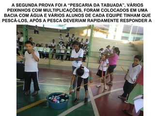 A SEGUNDA PROVA FOI A “PESCARIA DA TABUADA”, VÁRIOS
  PEIXINHOS COM MULTIPLICAÇÕES, FORAM COLOCADOS EM UMA
 BACIA COM ÁGUA E VÁRIOS ALUNOS DE CADA EQUIPE TINHAM QUE
PESCÁ-LOS, APÓS A PESCA DEVERIAM RAPIDAMENTE RESPONDER A
                 OPERAÇÃO CORRETAMENTE
 