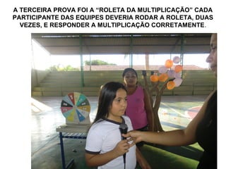 A TERCEIRA PROVA FOI A “ROLETA DA MULTIPLICAÇÃO” CADA
PARTICIPANTE DAS EQUIPES DEVERIA RODAR A ROLETA, DUAS
  VEZES, E RESPONDER A MULTIPLICAÇÃO CORRETAMENTE.
 