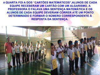 A QUARTA FOI A DOS “CARTÕES MATEMÁTICOS”,ALUNOS DE CADA
    EQUIPE RECEBERAM UM CARTÃO COM UM ALGARISMO. A
   PROFESSORA O FALAVA UMA SENTENÇA MATEMÁTICA E OS
  ALUNOS DE CADA EQUIPE DEVERIAM CORRER ATÉ UM PONTO
   DETERMINADO E FORMAR O NÚMERO CORRESPONDENTE À
                RESPOSTA DA SENTENÇA.
 