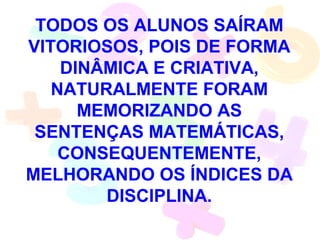 TODOS OS ALUNOS SAÍRAM
VITORIOSOS, POIS DE FORMA
    DINÂMICA E CRIATIVA,
   NATURALMENTE FORAM
      MEMORIZANDO AS
 SENTENÇAS MATEMÁTICAS,
    CONSEQUENTEMENTE,
MELHORANDO OS ÍNDICES DA
        DISCIPLINA.
 