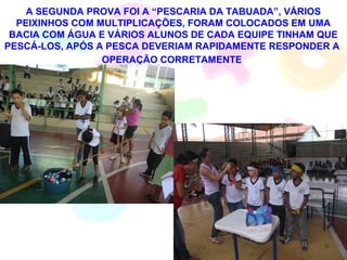 A SEGUNDA PROVA FOI A “PESCARIA DA TABUADA”, VÁRIOS
  PEIXINHOS COM MULTIPLICAÇÕES, FORAM COLOCADOS EM UMA
 BACIA COM ÁGUA E VÁRIOS ALUNOS DE CADA EQUIPE TINHAM QUE
PESCÁ-LOS, APÓS A PESCA DEVERIAM RAPIDAMENTE RESPONDER A
                 OPERAÇÃO CORRETAMENTE
 