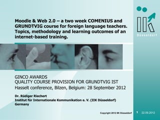 Moodle & Web 2.0 – a two week COMENIUS and
GRUNDTVIG course for foreign language teachers.
Topics, methodology and learning outcomes of an
                                                                                     Düsseldorf
internet-based training.




GINCO AWARDS
QUALITY COURSE PROVISION FOR GRUNDTVIG IST
Hasselt conference, Bilzen, Belgium: 28 September 2012
Dr. Rüdiger Riechert
Institut für Internationale Kommunikation e. V. (IIK Düsseldorf)
Germany

                                                     Copyright 2012 IIK Düsseldorf   1   22.09.2012
 