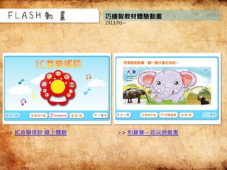 巧連智教材體驗動畫
2013/03~
FLASH動畫
>> IC音樂搖鈴 線上體驗 >> 和寶寶一起玩遊戲書
 