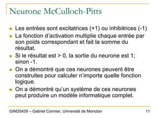 11
GIND5439 – Gabriel Cormier, Université de Moncton
Neurone McCulloch-Pitts
„ Les entrées sont excitatrices (+1) ou inhibitrices (-1)
„ La fonction d’activation multiplie chaque entrée par
son poids correspondant et fait la somme du
résultat.
„ Si le résultat est > 0, la sortie du neurone est 1;
sinon -1.
„ On a démontré que ces neurones peuvent être
construites pour calculer n’importe quelle fonction
logique.
„ On a démontré qu’un système de ces neurones
peut produire un modèle informatique complet.
 