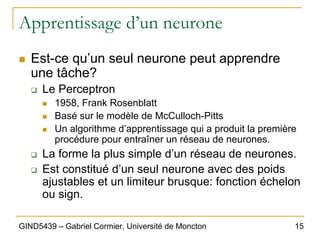 15
GIND5439 – Gabriel Cormier, Université de Moncton
Apprentissage d’un neurone
„ Est-ce qu’un seul neurone peut apprendre
une tâche?
‰ Le Perceptron
„ 1958, Frank Rosenblatt
„ Basé sur le modèle de McCulloch-Pitts
„ Un algorithme d’apprentissage qui a produit la première
procédure pour entraîner un réseau de neurones.
‰ La forme la plus simple d’un réseau de neurones.
‰ Est constitué d’un seul neurone avec des poids
ajustables et un limiteur brusque: fonction échelon
ou sign.
 