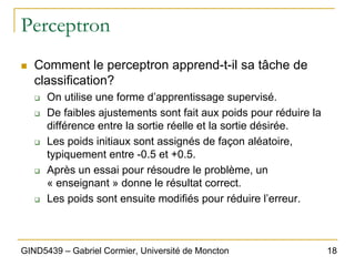 18
GIND5439 – Gabriel Cormier, Université de Moncton
Perceptron
„ Comment le perceptron apprend-t-il sa tâche de
classification?
‰ On utilise une forme d’apprentissage supervisé.
‰ De faibles ajustements sont fait aux poids pour réduire la
différence entre la sortie réelle et la sortie désirée.
‰ Les poids initiaux sont assignés de façon aléatoire,
typiquement entre -0.5 et +0.5.
‰ Après un essai pour résoudre le problème, un
« enseignant » donne le résultat correct.
‰ Les poids sont ensuite modifiés pour réduire l’erreur.
 