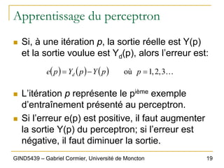 19
GIND5439 – Gabriel Cormier, Université de Moncton
Apprentissage du perceptron
„ Si, à une itération p, la sortie réelle est Y(p)
et la sortie voulue est Yd(p), alors l’erreur est:
„ L’itération p représente le pième exemple
d’entraînement présenté au perceptron.
„ Si l’erreur e(p) est positive, il faut augmenter
la sortie Y(p) du perceptron; si l’erreur est
négative, il faut diminuer la sortie.
( ) ( ) ( ) K
3
,
2
,
1
où =
−
= p
p
Y
p
Y
p
e d
 