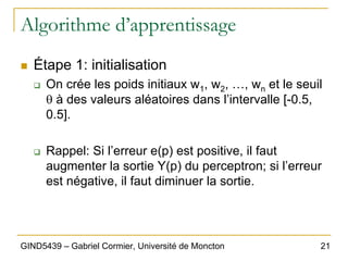 21
GIND5439 – Gabriel Cormier, Université de Moncton
Algorithme d’apprentissage
„ Étape 1: initialisation
‰ On crée les poids initiaux w1, w2, …, wn et le seuil
θ à des valeurs aléatoires dans l’intervalle [-0.5,
0.5].
‰ Rappel: Si l’erreur e(p) est positive, il faut
augmenter la sortie Y(p) du perceptron; si l’erreur
est négative, il faut diminuer la sortie.
 