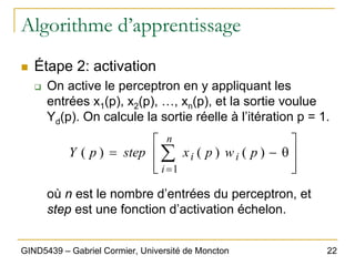 22
GIND5439 – Gabriel Cormier, Université de Moncton
Algorithme d’apprentissage
„ Étape 2: activation
‰ On active le perceptron en y appliquant les
entrées x1(p), x2(p), …, xn(p), et la sortie voulue
Yd(p). On calcule la sortie réelle à l’itération p = 1.
où n est le nombre d’entrées du perceptron, et
step est une fonction d’activation échelon.
⎥
⎥
⎦
⎤
⎢
⎢
⎣
⎡
θ
−
= ∑
=
n
i
i
i p
w
p
x
step
p
Y
1
)
(
)
(
)
(
 