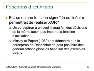 28
GIND5439 – Gabriel Cormier, Université de Moncton
Fonctions d’activation
„ Est-ce qu’une fonction sigmoïde ou linéaire
permettrait de réaliser XOR?
‰ Un perceptron à un seul niveau fait des décisions
de la même façon peu importe la fonction
d’activation.
‰ Minsky et Papert (1969) ont démontré que le
perceptron de Rosenblatt ne peut pas faire des
généralisations globales basé sur des exemples
locaux.
 