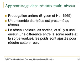 32
GIND5439 – Gabriel Cormier, Université de Moncton
Apprentissage dans réseaux multi-niveau
„ Propagation arrière (Bryson et Ho, 1969)
„ Un ensemble d’entrées est présenté au
réseau.
„ Le réseau calcule les sorties, et s’il y a une
erreur (une différence entre la sortie réelle et
la sortie voulue), les poids sont ajustés pour
réduire cette erreur.
 