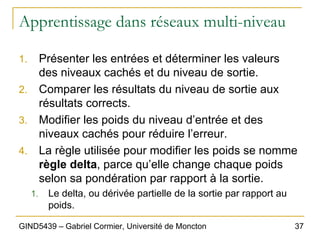 37
GIND5439 – Gabriel Cormier, Université de Moncton
Apprentissage dans réseaux multi-niveau
1. Présenter les entrées et déterminer les valeurs
des niveaux cachés et du niveau de sortie.
2. Comparer les résultats du niveau de sortie aux
résultats corrects.
3. Modifier les poids du niveau d’entrée et des
niveaux cachés pour réduire l’erreur.
4. La règle utilisée pour modifier les poids se nomme
règle delta, parce qu’elle change chaque poids
selon sa pondération par rapport à la sortie.
1. Le delta, ou dérivée partielle de la sortie par rapport au
poids.
 