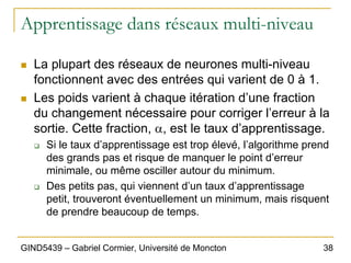38
GIND5439 – Gabriel Cormier, Université de Moncton
Apprentissage dans réseaux multi-niveau
„ La plupart des réseaux de neurones multi-niveau
fonctionnent avec des entrées qui varient de 0 à 1.
„ Les poids varient à chaque itération d’une fraction
du changement nécessaire pour corriger l’erreur à la
sortie. Cette fraction, α, est le taux d’apprentissage.
‰ Si le taux d’apprentissage est trop élevé, l’algorithme prend
des grands pas et risque de manquer le point d’erreur
minimale, ou même osciller autour du minimum.
‰ Des petits pas, qui viennent d’un taux d’apprentissage
petit, trouveront éventuellement un minimum, mais risquent
de prendre beaucoup de temps.
 