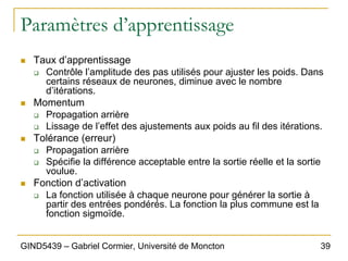 39
GIND5439 – Gabriel Cormier, Université de Moncton
Paramètres d’apprentissage
„ Taux d’apprentissage
‰ Contrôle l’amplitude des pas utilisés pour ajuster les poids. Dans
certains réseaux de neurones, diminue avec le nombre
d’itérations.
„ Momentum
‰ Propagation arrière
‰ Lissage de l’effet des ajustements aux poids au fil des itérations.
„ Tolérance (erreur)
‰ Propagation arrière
‰ Spécifie la différence acceptable entre la sortie réelle et la sortie
voulue.
„ Fonction d’activation
‰ La fonction utilisée à chaque neurone pour générer la sortie à
partir des entrées pondérés. La fonction la plus commune est la
fonction sigmoïde.
 