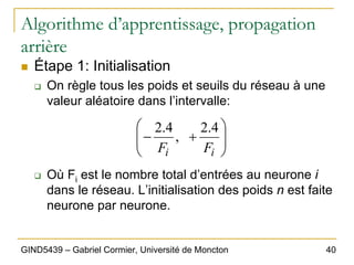 40
GIND5439 – Gabriel Cormier, Université de Moncton
Algorithme d’apprentissage, propagation
arrière
„ Étape 1: Initialisation
‰ On règle tous les poids et seuils du réseau à une
valeur aléatoire dans l’intervalle:
‰ Où Fi est le nombre total d’entrées au neurone i
dans le réseau. L’initialisation des poids n est faite
neurone par neurone.
⎟
⎟
⎠
⎞
⎜
⎜
⎝
⎛
+
−
i
i F
F
4
.
2
,
4
.
2
 