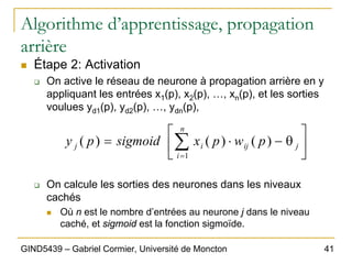 41
GIND5439 – Gabriel Cormier, Université de Moncton
Algorithme d’apprentissage, propagation
arrière
„ Étape 2: Activation
‰ On active le réseau de neurone à propagation arrière en y
appliquant les entrées x1(p), x2(p), …, xn(p), et les sorties
voulues yd1(p), yd2(p), …, ydn(p),
‰ On calcule les sorties des neurones dans les niveaux
cachés
„ Où n est le nombre d’entrées au neurone j dans le niveau
caché, et sigmoid est la fonction sigmoïde.
⎥
⎦
⎤
⎢
⎣
⎡
θ
−
⋅
= ∑
=
j
n
i
ij
i
j p
w
p
x
sigmoid
p
y
1
)
(
)
(
)
(
 