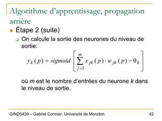 42
GIND5439 – Gabriel Cormier, Université de Moncton
Algorithme d’apprentissage, propagation
arrière
„ Étape 2 (suite)
‰ On calcule la sortie des neurones du niveau de
sortie:
où m est le nombre d’entrées du neurone k dans
le niveau de sortie.
⎥
⎥
⎦
⎤
⎢
⎢
⎣
⎡
θ
−
⋅
= ∑
=
k
m
j
jk
jk
k p
w
p
x
sigmoid
p
y
1
)
(
)
(
)
(
 