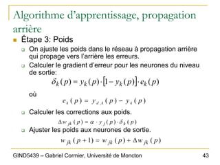 43
GIND5439 – Gabriel Cormier, Université de Moncton
Algorithme d’apprentissage, propagation
arrière
„ Étape 3: Poids
‰ On ajuste les poids dans le réseau à propagation arrière
qui propage vers l’arrière les erreurs.
‰ Calculer le gradient d’erreur pour les neurones du niveau
de sortie:
où
‰ Calculer les corrections aux poids.
‰ Ajuster les poids aux neurones de sortie.
[ ] )
(
)
(
1
)
(
)
( p
e
p
y
p
y
p k
k
k
k ⋅
−
⋅
=
δ
)
(
)
(
)
( , p
y
p
y
p
e k
k
d
k −
=
)
(
)
(
)
( p
p
y
p
w k
j
jk δ
α ⋅
⋅
=
∆
)
(
)
(
)
1
( p
w
p
w
p
w jk
jk
jk ∆
+
=
+
 