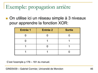 46
GIND5439 – Gabriel Cormier, Université de Moncton
Exemple: propagation arrière
„ On utilise ici un réseau simple à 3 niveaux
pour apprendre la fonction XOR:
Entrée 1 Entrée 2 Sortie
0 0 0
0 1 1
1 0 1
1 1 0
C’est l’exemple p.178 – 181 du manuel.
 