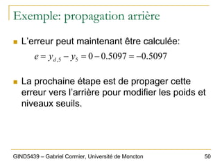 50
GIND5439 – Gabriel Cormier, Université de Moncton
Exemple: propagation arrière
„ L’erreur peut maintenant être calculée:
„ La prochaine étape est de propager cette
erreur vers l’arrière pour modifier les poids et
niveaux seuils.
5097
.
0
5097
.
0
0
5
5
, −
=
−
=
−
= y
y
e d
 