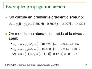 51
GIND5439 – Gabriel Cormier, Université de Moncton
Exemple: propagation arrière
„ On calcule en premier le gradient d’erreur δ:
„ On modifie maintenant les poids et le niveau
seuil:
( ) ( )( ) 1274
.
0
5097
.
0
5097
.
0
1
5097
.
0
1 5
5
5 −
=
−
−
=
−
= e
y
y
δ
( )( )( )
( )( )( )
( ) ( )( )( ) 0127
.
0
1274
.
0
1
1
.
0
1
0112
.
0
1274
.
0
8808
.
0
1
.
0
0067
.
0
1274
.
0
5250
.
0
1
.
0
3
5
5
4
45
5
3
35
−
=
−
−
=
×
−
×
=
∆
−
=
−
=
×
×
=
∆
−
=
−
=
×
×
=
∆
δ
α
θ
δ
α
δ
α
y
w
y
w
 