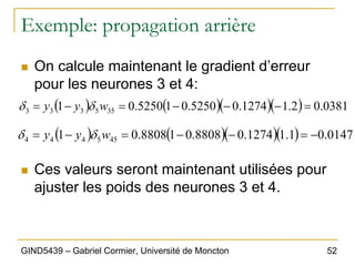 52
GIND5439 – Gabriel Cormier, Université de Moncton
Exemple: propagation arrière
„ On calcule maintenant le gradient d’erreur
pour les neurones 3 et 4:
„ Ces valeurs seront maintenant utilisées pour
ajuster les poids des neurones 3 et 4.
( ) ( )( )( ) 0381
.
0
2
.
1
1274
.
0
5250
.
0
1
5250
.
0
1 35
5
3
3
3 =
−
−
−
=
−
= w
y
y δ
δ
( ) ( )( )( ) 0147
.
0
1
.
1
1274
.
0
8808
.
0
1
8808
.
0
1 45
5
4
4
4 −
=
−
−
=
−
= w
y
y δ
δ
 