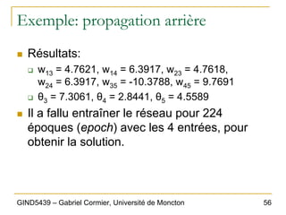 56
GIND5439 – Gabriel Cormier, Université de Moncton
Exemple: propagation arrière
„ Résultats:
‰ w13 = 4.7621, w14 = 6.3917, w23 = 4.7618,
w24 = 6.3917, w35 = -10.3788, w45 = 9.7691
‰ θ3 = 7.3061, θ4 = 2.8441, θ5 = 4.5589
„ Il a fallu entraîner le réseau pour 224
époques (epoch) avec les 4 entrées, pour
obtenir la solution.
 