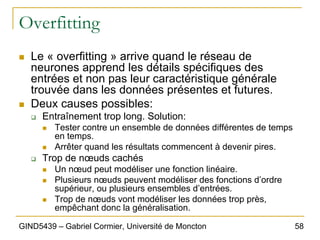 58
GIND5439 – Gabriel Cormier, Université de Moncton
Overfitting
„ Le « overfitting » arrive quand le réseau de
neurones apprend les détails spécifiques des
entrées et non pas leur caractéristique générale
trouvée dans les données présentes et futures.
„ Deux causes possibles:
‰ Entraînement trop long. Solution:
„ Tester contre un ensemble de données différentes de temps
en temps.
„ Arrêter quand les résultats commencent à devenir pires.
‰ Trop de nœuds cachés
„ Un nœud peut modéliser une fonction linéaire.
„ Plusieurs nœuds peuvent modéliser des fonctions d’ordre
supérieur, ou plusieurs ensembles d’entrées.
„ Trop de nœuds vont modéliser les données trop près,
empêchant donc la généralisation.
 